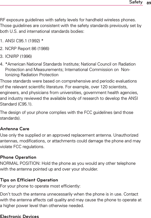 89SafetyRF exposure guidelines with safety levels for handheld wireless phones. Those guidelines are consistent with the safety standards previously set by both U.S. and international standards bodies:1. ANSI C95.1 (1992) *2. NCRP Report 86 (1986)3. ICNIRP (1996)4. *American National Standards Institute; National Council on Radiation Protection and Measurements; International Commission on  Non-Ionizing Radiation Protection Those standards were based on comprehensive and periodic evaluations of the relevant scientiﬁc literature. For example, over 120 scientists, engineers, and physicians from universities, government health agencies, and industry reviewed the available body of research to develop the ANSI Standard (C95.1).The design of your phone complies with the FCC guidelines (and those standards).Antenna CareUse only the supplied or an approved replacement antenna. Unauthorized antennas, modiﬁcations, or attachments could damage the phone and may violate FCC regulations.Phone OperationNORMAL POSITION: Hold the phone as you would any other telephone with the antenna pointed up and over your shoulder.Tips on Efﬁcient OperationFor your phone to operate most efﬁciently:Don’t touch the antenna unnecessarily when the phone is in use. Contact with the antenna affects call quality and may cause the phone to operate at a higher power level than otherwise needed.Electronic Devices