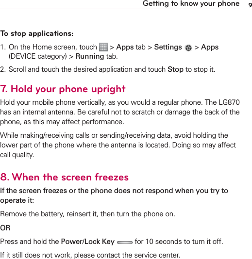 9Getting to know your phoneTo stop applications: 1. On the Home screen, touch   &gt; Apps tab &gt; Settings   &gt; Apps (DEVICE category) &gt; Running tab.2.  Scroll and touch the desired application and touch Stop to stop it.7.  Hold your phone uprightHold your mobile phone vertically, as you would a regular phone. The LG870 has an internal antenna. Be careful not to scratch or damage the back of the phone, as this may affect performance.While making/receiving calls or sending/receiving data, avoid holding the lower part of the phone where the antenna is located. Doing so may affect call quality.8.  When the screen freezesIf the screen freezes or the phone does not respond when you try to operate it:Remove the battery, reinsert it, then turn the phone on. ORPress and hold the Power/Lock Key  for 10 seconds to turn it off.If it still does not work, please contact the service center.