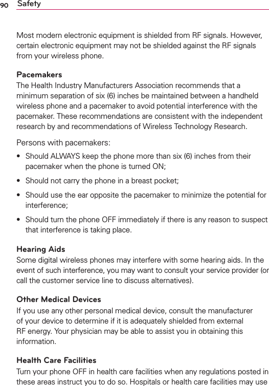 90 SafetyMost modern electronic equipment is shielded from RF signals. However, certain electronic equipment may not be shielded against the RF signals from your wireless phone.PacemakersThe Health Industry Manufacturers Association recommends that a minimum separation of six (6) inches be maintained between a handheld wireless phone and a pacemaker to avoid potential interference with the pacemaker. These recommendations are consistent with the independent research by and recommendations of Wireless Technology Research.Persons with pacemakers:s  Should ALWAYS keep the phone more than six (6) inches from their pacemaker when the phone is turned ON;s  Should not carry the phone in a breast pocket;s  Should use the ear opposite the pacemaker to minimize the potential for interference;s  Should turn the phone OFF immediately if there is any reason to suspect that interference is taking place.Hearing AidsSome digital wireless phones may interfere with some hearing aids. In the event of such interference, you may want to consult your service provider (or call the customer service line to discuss alternatives). Other Medical DevicesIf you use any other personal medical device, consult the manufacturer of your device to determine if it is adequately shielded from external RF energy. Your physician may be able to assist you in obtaining this information. Health Care FacilitiesTurn your phone OFF in health care facilities when any regulations posted in these areas instruct you to do so. Hospitals or health care facilities may use 