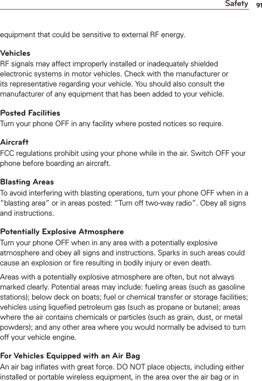 91Safetyequipment that could be sensitive to external RF energy.VehiclesRF signals may affect improperly installed or inadequately shielded electronic systems in motor vehicles. Check with the manufacturer or its representative regarding your vehicle. You should also consult the manufacturer of any equipment that has been added to your vehicle.Posted FacilitiesTurn your phone OFF in any facility where posted notices so require.AircraftFCC regulations prohibit using your phone while in the air. Switch OFF your phone before boarding an aircraft.Blasting AreasTo avoid interfering with blasting operations, turn your phone OFF when in a “blasting area” or in areas posted: “Turn off two-way radio”. Obey all signs and instructions.Potentially Explosive AtmosphereTurn your phone OFF when in any area with a potentially explosive atmosphere and obey all signs and instructions. Sparks in such areas could cause an explosion or ﬁre resulting in bodily injury or even death.Areas with a potentially explosive atmosphere are often, but not always marked clearly. Potential areas may include: fueling areas (such as gasoline stations); below deck on boats; fuel or chemical transfer or storage facilities; vehicles using liqueﬁed petroleum gas (such as propane or butane); areas where the air contains chemicals or particles (such as grain, dust, or metal powders); and any other area where you would normally be advised to turn off your vehicle engine.For Vehicles Equipped with an Air BagAn air bag inﬂates with great force. DO NOT place objects, including either installed or portable wireless equipment, in the area over the air bag or in 