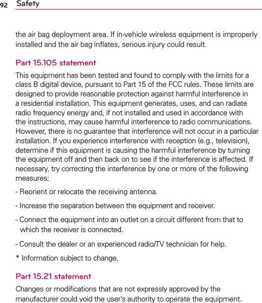 92 Safetythe air bag deployment area. If in-vehicle wireless equipment is improperly installed and the air bag inﬂates, serious injury could result.Part 15.105 statementThis equipment has been tested and found to comply with the limits for a class B digital device, pursuant to Part 15 of the FCC rules. These limits are designed to provide reasonable protection against harmful interference in a residential installation. This equipment generates, uses, and can radiate radio frequency energy and, if not installed and used in accordance with the instructions, may cause harmful interference to radio communications. However, there is no guarantee that interference will not occur in a particular installation. If you experience interference with reception (e.g., television), determine if this equipment is causing the harmful interference by turning the equipment off and then back on to see if the interference is affected. If necessary, try correcting the interference by one or more of the following measures: -   Reorient or relocate the receiving antenna.-  Increase the separation between the equipment and receiver.- Connect the equipment into an outlet on a circuit different from that to which the receiver is connected.- Consult the dealer or an experienced radio/TV technician for help.* Information subject to change.Part 15.21 statementChanges or modiﬁcations that are not expressly approved by the manufacturer could void the user’s authority to operate the equipment.