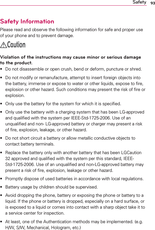 93SafetySafety InformationPlease read and observe the following information for safe and proper use of your phone and to prevent damage.CautionViolation of the instructions may cause minor or serious damage to the product.s Do not disassemble or open crush, bend or deform, puncture or shred.s Do not modify or remanufacture, attempt to insert foreign objects into the battery, immerse or expose to water or other liquids, expose to ﬁre, explosion or other hazard. Such conditions may present the risk of ﬁre or explosion.s Only use the battery for the system for which it is speciﬁed.s Only use the battery with a charging system that has been LG-approved and qualiﬁed with the system per IEEE-Std-1725-2006. Use of an unqualiﬁed and non- LG-approved battery or charger may present a risk of ﬁre, explosion, leakage, or other hazard.s Do not short circuit a battery or allow metallic conductive objects to contact battery terminals.s Replace the battery only with another battery that has been LGCaution 32 approved and qualiﬁed with the system per this standard, IEEE-Std-1725-2006. Use of an unqualiﬁed and non-LG-approved battery may present a risk of ﬁre, explosion, leakage or other hazard.s Promptly dispose of used batteries in accordance with local regulations.s Battery usage by children should be supervised.s Avoid dropping the phone, battery or exposing the phone or battery to a liquid. If the phone or battery is dropped, especially on a hard surface, or is exposed to a liquid or comes into contact with a sharp object take it to a service center for inspection.s At least, one of the Authentication methods may be implemented. (e.g. H/W, S/W, Mechanical, Hologram, etc.)