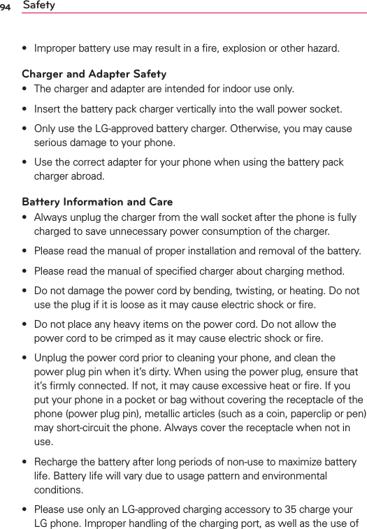 94 Safetys Improper battery use may result in a ﬁre, explosion or other hazard.Charger and Adapter Safetys The charger and adapter are intended for indoor use only.s Insert the battery pack charger vertically into the wall power socket.s Only use the LG-approved battery charger. Otherwise, you may cause serious damage to your phone.s Use the correct adapter for your phone when using the battery pack charger abroad.Battery Information and Cares Always unplug the charger from the wall socket after the phone is fully charged to save unnecessary power consumption of the charger.s Please read the manual of proper installation and removal of the battery.s Please read the manual of speciﬁed charger about charging method.s Do not damage the power cord by bending, twisting, or heating. Do not use the plug if it is loose as it may cause electric shock or ﬁre.s Do not place any heavy items on the power cord. Do not allow the power cord to be crimped as it may cause electric shock or ﬁre.s Unplug the power cord prior to cleaning your phone, and clean the power plug pin when it’s dirty. When using the power plug, ensure that it’s ﬁrmly connected. If not, it may cause excessive heat or ﬁre. If you put your phone in a pocket or bag without covering the receptacle of the phone (power plug pin), metallic articles (such as a coin, paperclip or pen) may short-circuit the phone. Always cover the receptacle when not in use.s Recharge the battery after long periods of non-use to maximize battery life. Battery life will vary due to usage pattern and environmental conditions.s Please use only an LG-approved charging accessory to 35 charge your LG phone. Improper handling of the charging port, as well as the use of 