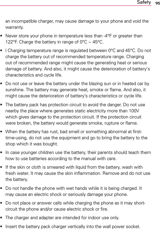 95Safetyan incompatible charger, may cause damage to your phone and void the warranty.s Never store your phone in temperature less than -4°F or greater than 122°F. Charge the battery in range of 0°C ~ 45°C.s l Charging temperature range is regulated between 0°C and 45°C. Do not charge the battery out of recommended temperature range. Charging out of recommended range might cause the generating heat or serious damage of battery. And also, it might cause the deterioration of battery&apos;s characteristics and cycle life.s Do not use or leave the battery under the blazing sun or in heated car by sunshine. The battery may generate heat, smoke or ﬂame. And also, it might cause the deterioration of battery’s characteristics or cycle life.s The battery pack has protection circuit to avoid the danger. Do not use nearby the place where generates static electricity more than 100V which gives damage to the protection circuit. If the protection circuit were broken, the battery would generate smoke, rupture or ﬂame.s When the battery has rust, bad smell or something abnormal at ﬁrst-time-using, do not use the equipment and go to bring the battery to the shop which it was bought.s In case younger children use the battery, their parents should teach them how to use batteries according to the manual with care.s If the skin or cloth is smeared with liquid from the battery, wash with fresh water. It may cause the skin inﬂammation. Remove and do not use the battery.s Do not handle the phone with wet hands while it is being charged. It may cause an electric shock or seriously damage your phone.s Do not place or answer calls while charging the phone as it may short-circuit the phone and/or cause electric shock or ﬁre.s The charger and adapter are intended for indoor use only.s Insert the battery pack charger vertically into the wall power socket.