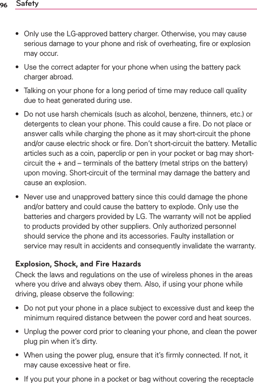 96 Safetys Only use the LG-approved battery charger. Otherwise, you may cause serious damage to your phone and risk of overheating, ﬁre or explosion may occur.s Use the correct adapter for your phone when using the battery pack charger abroad.s Talking on your phone for a long period of time may reduce call quality due to heat generated during use.s Do not use harsh chemicals (such as alcohol, benzene, thinners, etc.) or detergents to clean your phone. This could cause a ﬁre. Do not place or answer calls while charging the phone as it may short-circuit the phone and/or cause electric shock or ﬁre. Don’t short-circuit the battery. Metallic articles such as a coin, paperclip or pen in your pocket or bag may short-circuit the + and – terminals of the battery (metal strips on the battery) upon moving. Short-circuit of the terminal may damage the battery and cause an explosion.s Never use and unapproved battery since this could damage the phone and/or battery and could cause the battery to explode. Only use the batteries and chargers provided by LG. The warranty will not be applied to products provided by other suppliers. Only authorized personnel should service the phone and its accessories. Faulty installation or service may result in accidents and consequently invalidate the warranty.Explosion, Shock, and Fire HazardsCheck the laws and regulations on the use of wireless phones in the areas where you drive and always obey them. Also, if using your phone while driving, please observe the following:s Do not put your phone in a place subject to excessive dust and keep the minimum required distance between the power cord and heat sources.s Unplug the power cord prior to cleaning your phone, and clean the power plug pin when it’s dirty.s When using the power plug, ensure that it’s ﬁrmly connected. If not, it may cause excessive heat or ﬁre.s If you put your phone in a pocket or bag without covering the receptacle 