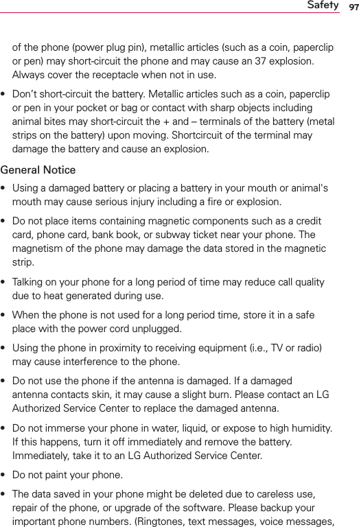 97Safetyof the phone (power plug pin), metallic articles (such as a coin, paperclip or pen) may short-circuit the phone and may cause an 37 explosion. Always cover the receptacle when not in use.s Don’t short-circuit the battery. Metallic articles such as a coin, paperclip or pen in your pocket or bag or contact with sharp objects including animal bites may short-circuit the + and – terminals of the battery (metal strips on the battery) upon moving. Shortcircuit of the terminal may damage the battery and cause an explosion.General Notices Using a damaged battery or placing a battery in your mouth or animal&apos;s mouth may cause serious injury including a ﬁre or explosion.s Do not place items containing magnetic components such as a credit card, phone card, bank book, or subway ticket near your phone. The magnetism of the phone may damage the data stored in the magnetic strip.s Talking on your phone for a long period of time may reduce call quality due to heat generated during use.s When the phone is not used for a long period time, store it in a safe place with the power cord unplugged.s Using the phone in proximity to receiving equipment (i.e., TV or radio) may cause interference to the phone.s Do not use the phone if the antenna is damaged. If a damaged antenna contacts skin, it may cause a slight burn. Please contact an LG Authorized Service Center to replace the damaged antenna.s Do not immerse your phone in water, liquid, or expose to high humidity. If this happens, turn it off immediately and remove the battery. Immediately, take it to an LG Authorized Service Center.s Do not paint your phone.s The data saved in your phone might be deleted due to careless use, repair of the phone, or upgrade of the software. Please backup your important phone numbers. (Ringtones, text messages, voice messages, 