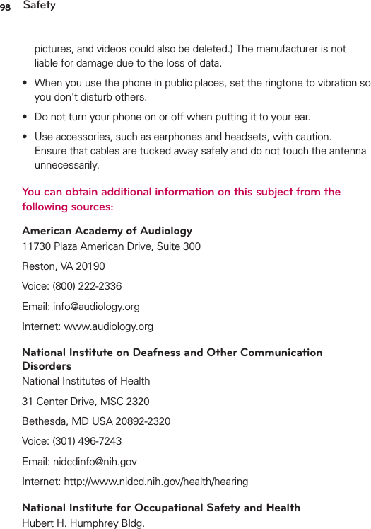 98 Safetypictures, and videos could also be deleted.) The manufacturer is not liable for damage due to the loss of data.s When you use the phone in public places, set the ringtone to vibration so you don&apos;t disturb others. s Do not turn your phone on or off when putting it to your ear.s Use accessories, such as earphones and headsets, with caution. Ensure that cables are tucked away safely and do not touch the antenna unnecessarily.You can obtain additional information on this subject from the following sources:American Academy of Audiology11730 Plaza American Drive, Suite 300Reston, VA 20190Voice: (800) 222-2336Email: info@audiology.orgInternet: www.audiology.orgNational Institute on Deafness and Other Communication DisordersNational Institutes of Health31 Center Drive, MSC 2320Bethesda, MD USA 20892-2320Voice: (301) 496-7243Email: nidcdinfo@nih.govInternet: http://www.nidcd.nih.gov/health/hearingNational Institute for Occupational Safety and HealthHubert H. Humphrey Bldg.