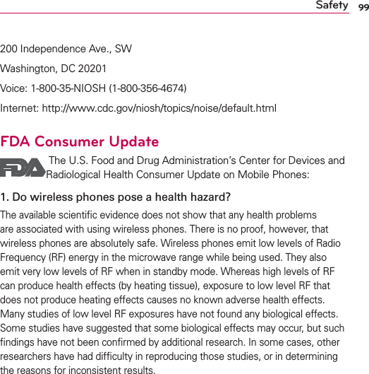 99Safety200 Independence Ave., SWWashington, DC 20201Voice: 1-800-35-NIOSH (1-800-356-4674)Internet: http://www.cdc.gov/niosh/topics/noise/default.htmlFDA Consumer Update  The U.S. Food and Drug Administration’s Center for Devices and Radiological Health Consumer Update on Mobile Phones:1.  Do wireless phones pose a health hazard?The available scientiﬁc evidence does not show that any health problems are associated with using wireless phones. There is no proof, however, that wireless phones are absolutely safe. Wireless phones emit low levels of Radio Frequency (RF) energy in the microwave range while being used. They also emit very low levels of RF when in standby mode. Whereas high levels of RF can produce health effects (by heating tissue), exposure to low level RF that does not produce heating effects causes no known adverse health effects. Many studies of low level RF exposures have not found any biological effects. Some studies have suggested that some biological effects may occur, but such ﬁndings have not been conﬁrmed by additional research. In some cases, other researchers have had difﬁculty in reproducing those studies, or in determining the reasons for inconsistent results.