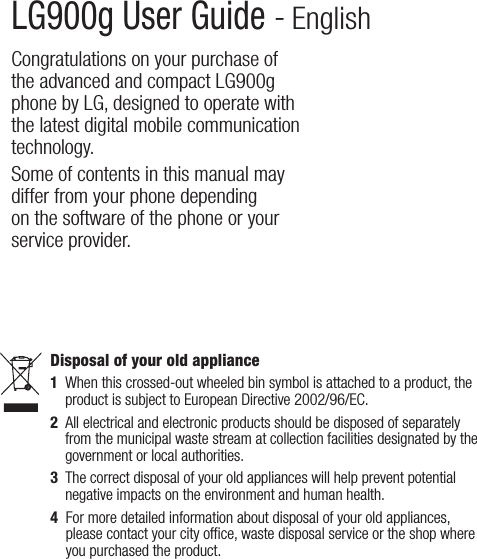 LG900g User Guide - EnglishCongratulations on your purchase of the advanced and compact LG900g phone by LG, designed to operate with the latest digital mobile communication technology.Some of contents in this manual may differ from your phone depending on the software of the phone or your service provider.Disposal of your old appliance1   When this crossed-out wheeled bin symbol is attached to a product, the product is subject to European Directive 2002/96/EC.2   All electrical and electronic products should be disposed of separately from the municipal waste stream at collection facilities designated by the government or local authorities.3   The correct disposal of your old appliances will help prevent potential negative impacts on the environment and human health.4   For more detailed information about disposal of your old appliances, please contact your city ofﬁce, waste disposal service or the shop where you purchased the product. 