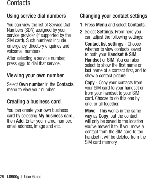 LG900g  |  User Guide26Using service dial numbersYou can view the list of Service Dial Numbers (SDN) assigned by your service provider (if supported by the SIM card). Such numbers include emergency, directory enquiries and voicemail numbers. After selecting a service number, press  to dial that service.Viewing your own numberSelect Own number in the Contacts menu to view your number.Creating a business cardYou can create your own business card by selecting My business card, then Add. Enter your name, number, email address, image and etc.Changing your contact settings1   Press Menu and select Contacts.2   Select Settings. From here you can adjust the following settings:Contact list settings - Choose whether to view contacts saved to both your Handset &amp; SIM, Handset or SIM. You can also select to show the first name or last name of a contact first, and to show a contact picture.Copy - Copy your contacts from your SIM card to your handset or from your handset to your SIM card. Choose to do this one by one, or all together.Move - This works in the same way as Copy, but the contact will only be saved to the location  you’ve moved it to. If you move a contact from the SIM card to the handset it will be deleted from the SIM card memory.Contacts