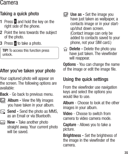 35Taking a quick photo1   Press   and hold the key on the right side of the phone.  2   Point the lens towards the subject of the photo.3   Press  to take a photo.TIP! To access this function press unlock.After you’ve taken your photoYour captured photo will appear on the screen. The following options are available:Back - Go back to previous menu.   Album - View the My images you have taken in your album.   Send - Send the photo as MMS, as an Email or via Bluetooth.    New - Take another photo straight away. Your current photo will be saved.    Use as - Set the image you have just taken as wallpaper, a contacts image or in your start-up/shut down screen. (Contact image can only be added to contacts saved to your phone, not your SIM card.)   Delete - Delete the photo you have just taken. The viewfinder will reappear.Options - You can change the name of the image or edit the image file.Using the quick settingsFrom the viewfinder use navigation keys and select the options you would like to use.Album - Choose to look at the other images in your album.Video - Choose to switch from camera to video camera mode.Capture - Allows you to take a picture.Brightness - Set the brightness of the image in the viewfinder of the camera.Camera
