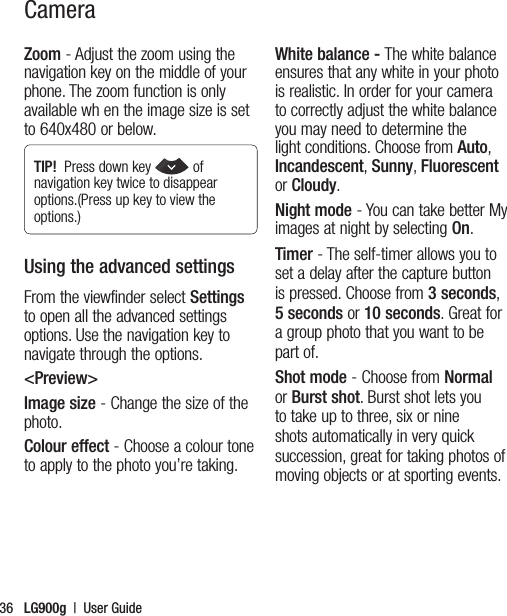 LG900g  |  User Guide36Zoom - Adjust the zoom using the navigation key on the middle of your phone. The zoom function is only available wh en the image size is set to 640x480 or below.TIP!  Press down key  of navigation key twice to disappear options.(Press up key to view the options.)Using the advanced settingsFrom the viewfinder select Settings to open all the advanced settings options. Use the navigation key to navigate through the options.&lt;Preview&gt;Image size - Change the size of the photo. Colour effect - Choose a colour tone to apply to the photo you’re taking. White balance - The white balance ensures that any white in your photo is realistic. In order for your camera to correctly adjust the white balance you may need to determine the light conditions. Choose from Auto, Incandescent, Sunny, Fluorescent or Cloudy.Night mode - You can take better My images at night by selecting On.Timer - The self-timer allows you to set a delay after the capture button is pressed. Choose from 3 seconds, 5 seconds or 10 seconds. Great for a group photo that you want to be part of.Shot mode - Choose from Normal or Burst shot. Burst shot lets you to take up to three, six or nine shots automatically in very quick succession, great for taking photos of moving objects or at sporting events.Camera