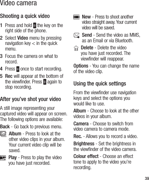39Video cameraShooting a quick video1   Press and hold  the key on the right side of the phone.  2   Select Video menu by pressing navigation key &lt; in the quick menu.  3   Focus the camera on what to record.4   Press  once to start recording.5   Rec will appear at the bottom of the viewfinder. Press  again to stop recording.After you’ve shot your videoA still image representing your captured video will appear on screen. The following options are available:Back - Go back to previous menu.   Album - Press to look at the other video clips in your album. Your current video clip will be saved.   Play - Press to play the video you have just recorded.   New - Press to shoot another video straight away. Your current video will be saved.   Send - Send the video as MMS, as an Email or via Bluetooth.    Delete - Delete the video you have just recorded. The viewfinder will reappear.Options - You can change the name of the video clip.Using the quick settingsFrom the viewfinder use navigation keys and select the options you would like to use.Album - Choose to look at the other videos in your album.Camera - Choose to switch from video camera to camera mode.Rec. - Allows you to record a video.Brightness - Set the brightness in the viewfinder of the video camera.   Colour effect - Choose an effect tone to apply to the video you’re recording.