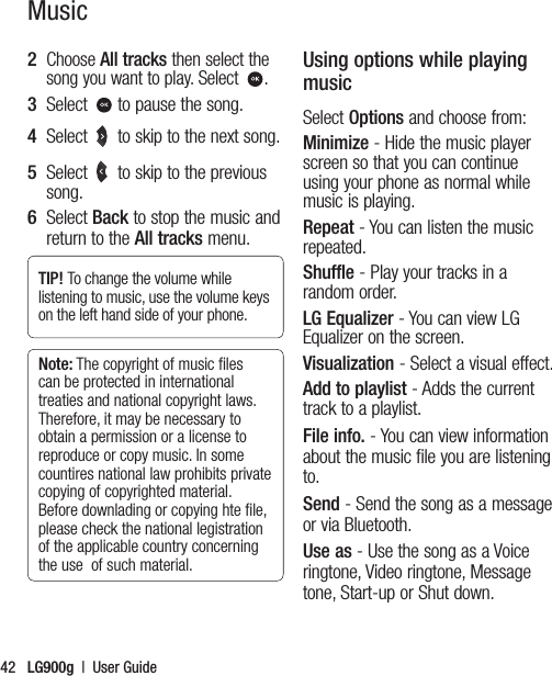 LG900g  |  User Guide422   Choose All tracks then select the song you want to play. Select .3   Select  to pause the song.4   Select  to skip to the next song.5   Select  to skip to the previous song.6   Select Back to stop the music and return to the All tracks menu.TIP! To change the volume while listening to music, use the volume keys on the left hand side of your phone.Note: The copyright of music ﬁles can be protected in international treaties and national copyright laws. Therefore, it may be necessary to obtain a permission or a license to reproduce or copy music. In some countires national law prohibits private copying of copyrighted material. Before downlading or copying hte ﬁle, please check the national legistration of the applicable country concerning the use  of such material.Using options while playing musicSelect Options and choose from:Minimize - Hide the music player screen so that you can continue using your phone as normal while music is playing.Repeat - You can listen the music repeated.Shuffle - Play your tracks in a random order.LG Equalizer - You can view LG Equalizer on the screen.Visualization - Select a visual effect.Add to playlist - Adds the current track to a playlist.File info. - You can view information about the music file you are listening to.Send - Send the song as a message or via Bluetooth.Use as - Use the song as a Voice ringtone, Video ringtone, Message tone, Start-up or Shut down.Music