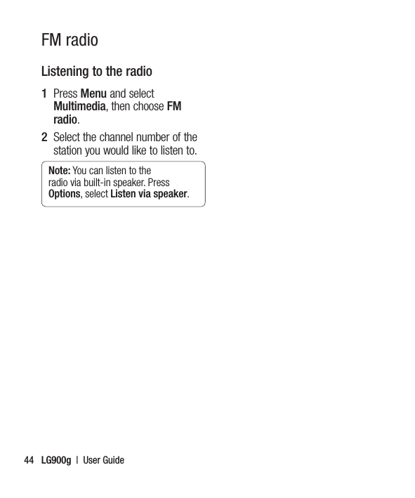 LG900g  |  User Guide44Listening to the radio1   Press Menu and select Multimedia, then choose FM radio.2   Select the channel number of the station you would like to listen to.Note: You can listen to the radio via built-in speaker. Press Options, select Listen via speaker.FM radio