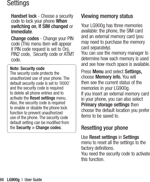 LG900g  |  User Guide66Handset lock - Choose a security code to lock your phone When switching on, If SIM changed or Immediate.Change codes - Change your PIN code (This menu item will appear if PIN code request is set to On), PIN2 code,  Security code or ATMT code.Note: Security code The security code protects the unauthorized use of your phone. The default security code is set to ‘0000’ and the security code is required to delete all phone entries and to activate the Reset settings menu. Also, the security code is required to enable or disable the phone lock function to prevent unauthorized use of the phone. The security code default setting can be modiﬁed from the Security &gt; Change codes.Viewing memory statusYour LG900g has three memories available: the phone, the SIM card and an external memory card (you may need to purchase the memory card separately).  You can use the memory manager to determine how each memory is used and see how much space is available.Press Menu and select Settings, choose Memory info. You will then see the current status of the memories in your LG900g. If you insert an external memory card in your phone, you can also select Primary storage settings then choose the default location you prefer items to be saved to.Resetting your phoneUse Reset settings in Settings menu to reset all the settings to the factory definitions. You need the security code to activate this function.Settings