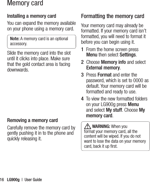 LG900g  |  User Guide16Memory cardInstalling a memory cardYou can expand the memory available on your phone using a memory card.  Note: A memory card is an optional accessory.Slide the memory card into the slot until it clicks into place. Make sure that the gold contact area is facing downwards.Removing a memory cardCarefully remove the memory card by gently pushing it in to the phone and quickly releasing it.Formatting the memory cardYour memory card may already be formatted. If your memory card isn’t formatted, you will need to format it before you can begin using it.1   From the home screen press Menu then select Settings.2   Choose Memory info and select External memory. 3   Press Format and enter the password, which is set to 0000 as default. Your memory card will be formatted and ready to use.4    To view the new formatted folders on your LG900g press Menu and select My stuff. Choose My memory card. WARNING: When you format your memory card, all the content will be wiped. If you do not want to lose the data on your memory card, back it up ﬁrst. 