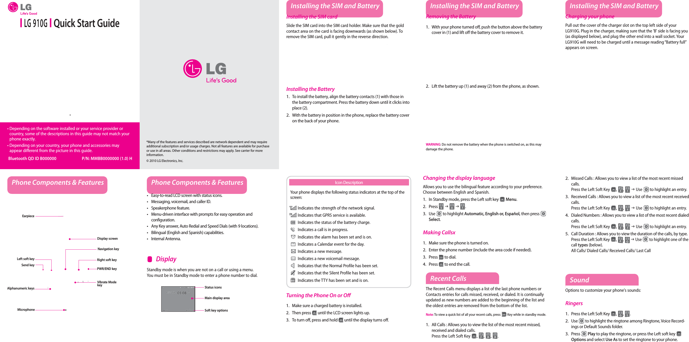  LG 910G   Quick Start Guide•  Depending on the software installed or your service provider or country, some of the descriptions in this guide may not match your phone exactly.•  Depending on your country, your phone and accessories may appear different from the picture in this guide. Bluetooth QD ID B000000  P/N: MMBB0000000 (1.0) HInstalling the SIM and BatteryInstalling the SIM cardSlide the SIM card into the SIM card holder. Make sure that the gold contact area on the card is facing downwards (as shown below). To remove the SIM card, pull it gently in the reverse direction.Installing the BatteryTo install the battery, align the battery contacts (1) with those in the battery compartment. Press the battery down until it clicks into place (2).With the battery in position in the phone, replace the battery cover on the back of your phone.1.2.Removing the BatteryWith your phone turned o , push the button above the battery cover in (1) and lift o  the battery cover to remove it.Lift the battery up (1) and away (2) from the phone, as shown.WARNING: Do not remove the battery when the phone is switched on, as this may damage the phone.1.2.Charging your phonePull out the cover of the charger slot on the top left side of your LG910G. Plug in the charger, making sure that the &apos;B&apos; side is facing you (as displayed below), and plug the other end into a wall socket. Your LG910G will need to be charged until a message reading “Battery full” appears on screen.Installing the SIM and Battery Installing the SIM and BatteryPhone Components &amp; Features Phone Components &amp; FeaturesEasy-to-read LCD screen with status icons.Messaging, voicemail, and caller ID.Speakerphone feature.Menu-driven interface with prompts for easy operation and configuration.Any Key answer, Auto Redial and Speed Dials (with 9 locations).Bilingual (English and Spanish) capabilities.Internal Antenna.•••••••Earpiece Display screenSend keyAlphanumeric keysLeft soft keyMicrophoneRight soft keyPWR/END keyVibrate Mode keyStandby mode is when you are not on a call or using a menu. You must be in Standby mode to enter a phone number to dial.    DisplayNavigation keyStatus iconsMain display areaSoft key optionsYour phone displays the following status indicators at the top of the screen: Indicates the strength of the network signal. Indicates that GPRS service is available. Indicates the status of the battery charge. Indicates a call is in progress. Indicates the alarm has been set and is on. Indicates a Calendar event for the day. Indicates a new message. Indicates a new voicemail message. Indicates that the Normal Profile has been set. Indicates that the Silent Profile has been set. Indicates the TTY has been set and is on.Icon DescriptionTurning the Phone On or O Make sure a charged battery is installed.Then press   until the LCD screen lights up.To turn o , press and hold   until the display turns o .1.2.3.Changing the display languageAllows you to use the bilingual feature according to your preference. Choose between English and Spanish.In Standby mode, press the Left soft key   Menu.Press   J   J  .Use   to highlight Automatic, English or, Español, then press   Select.Making CallsxMake sure the phone is turned on.Enter the phone number (include the area code if needed).Press   to dial.Press   to end the call.1.2.3.1.2.3.4.Recent CallsThe Recent Calls menu displays a list of the last phone numbers or Contacts entries for calls missed, received, or dialed. It is continually updated as new numbers are added to the beginning of the list and the oldest entries are removed from the bottom of the list.Note: To view a quick list of all your recent calls, press   Key while in standby mode.All Calls : Allows you to view the list of the most recent missed, received and dialed calls.  Press the Left Soft Key , , , .1.SoundOptions to customize your phone&apos;s sounds:RingersPress the Left Soft Key , ,  .Use   to highlight the ringtone among Ringtone, Voice Record-ings or Default Sounds folder.Press   Play to play the ringtone, or press the Left soft key   Options and select Use As to set the ringtone to your phone.1.2.3.Missed Calls : Allows you to view a list of the most recent missed calls.   Press the Left Soft Key , ,  J Use  to highlight an entry.Received Calls : Allows you to view a list of the most recent received calls.   Press the Left Soft Key , ,  J Use   to highlight an entry.Dialed Numbers : Allows you to view a list of the most recent dialed calls.   Press the Left Soft Key , ,   J Use   to highlight an entry.Call Duration : Allows you to view the duration of the calls, by type. Press the Left Soft Key , ,  J Use   to highlight one of the call types (below). All Calls/ Dialed Calls/ Received Calls/ Last Call2.3.4.5.*Many of the features and services described are network dependent and may require additional subscription and/or usage charges. Not all features are available for purchase or use in all areas. Other conditions and restrictions may apply. See carrier for more information.© 2010 LG Electronics, Inc.