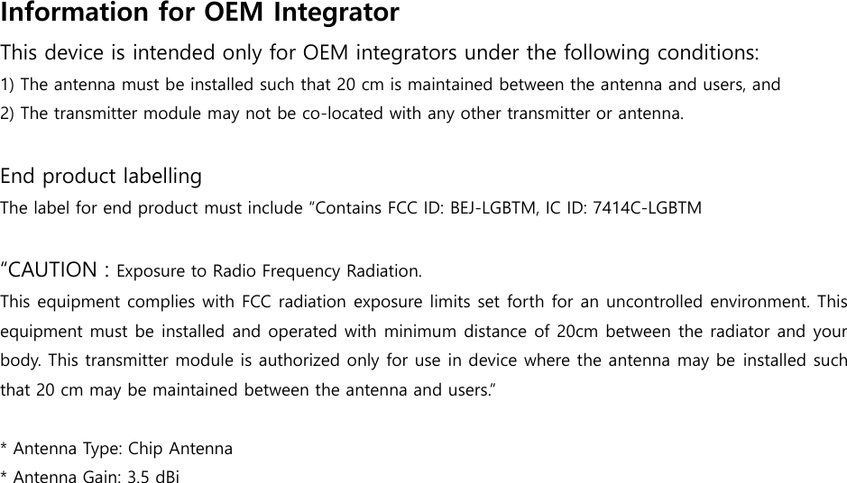 Information for OEM Integrator   This device is intended only for OEM integrators under the following conditions: 1) The antenna must be installed such that 20 cm is maintained between the antenna and users, and2) The transmitter module may not be co-located with any other transmitter or antenna.End product labelling The label for end product must include “Contains FCC ID: BEJ-LGBTM, IC ID: 7414C-LGBTM“CAUTION : Exposure to Radio Frequency Radiation. This equipment complies with FCC radiation exposure limits set forth for an uncontrolled environment. This equipment must be installed and operated with minimum distance of 20cm between the radiator and your body. This transmitter module is authorized only for use in device where the antenna may be installed such that 20 cm may be maintained between the antenna and users.” *Antenna Type: Chip Antenna*Antenna Gain: 3.5 dBi