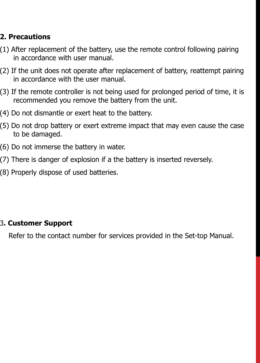 2. Precautions(1) After replacement of the battery, use the remote control following pairing in accordance with user manual.(2) If the unit does not operate after replacement of battery, reattempt pairing in accordance with the user manual.(3) If the remote controller is not being used for prolonged period of time, it is recommended you remove the battery from the unit.  (4) Do not dismantle or exert heat to the battery.(5) Do not drop battery or exert extreme impact that may even cause the case to be damaged. (6) Do not immerse the battery in water.(7) There is danger of explosion if a the battery is inserted reversely.(8) Properly dispose of used batteries.3. Customer SupportRefer to the contact number for services provided in the Set-top Manual.   