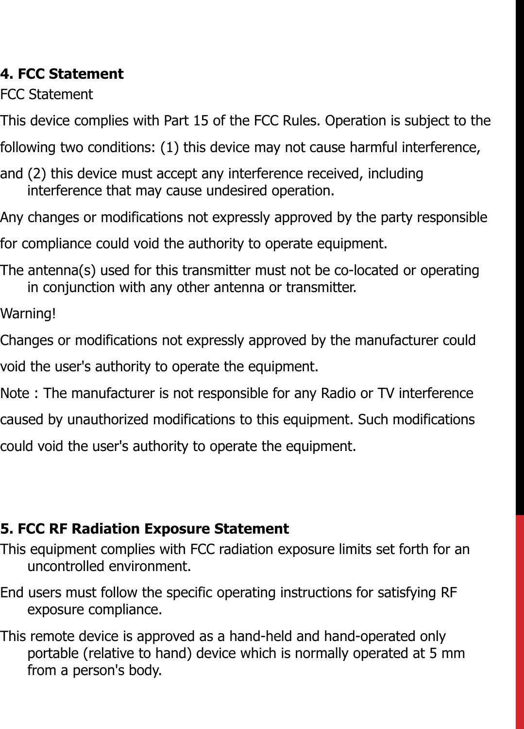 4. FCC StatementFCC StatementThis device complies with Part 15 of the FCC Rules. Operation is subject to thefollowing two conditions: (1) this device may not cause harmful interference,and (2) this device must accept any interference received, including interference that may cause undesired operation.Any changes or modifications not expressly approved by the party responsiblefor compliance could void the authority to operate equipment.The antenna(s) used for this transmitter must not be co-located or operating in conjunction with any other antenna or transmitter.Warning!Changes or modifications not expressly approved by the manufacturer couldvoid the user&apos;s authority to operate the equipment.Note : The manufacturer is not responsible for any Radio or TV interferencecaused by unauthorized modifications to this equipment. Such modificationscould void the user&apos;s authority to operate the equipment.5. FCC RF Radiation Exposure Statement This equipment complies with FCC radiation exposure limits set forth for an uncontrolled environment. End users must follow the specific operating instructions for satisfying RF exposure compliance.This remote device is approved as a hand-held and hand-operated only portable (relative to hand) device which is normally operated at 5 mm from a person&apos;s body.