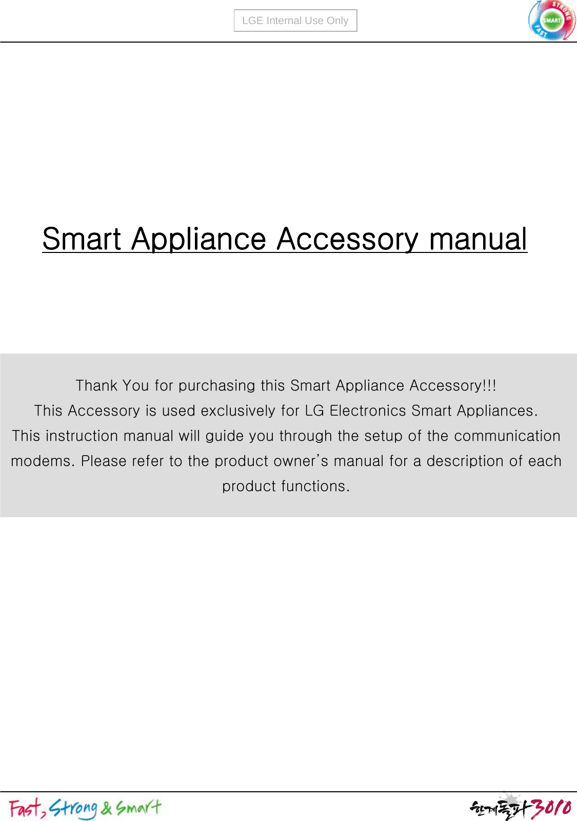 LGE Internal Use OnlySmart Appliance Accessory manualThank You for purchasing this Smart Appliance Accessory!!!This Accessory is used exclusively for LG Electronics Smart Appliances.This instruction manual will guide you through the setup of the communication modems. Please refer to the product owner’s manual for a description of each product functions.