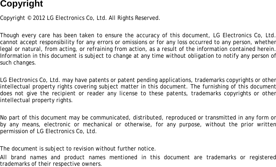 Copyright Copyright © 2012 LG Electronics Co, Ltd. All Rights Reserved.  Though every care has been taken to ensure the accuracy of this document, LG Electronics Co, Ltd. cannot accept responsibility for any errors or omissions or for any loss occurred to any person, whether legal or natural, from acting, or refraining from action, as a result of the information contained herein. Information in this document is subject to change at any time without obligation to notify any person of such changes.  LG Electronics Co, Ltd. may have patents or patent pending applications, trademarks copyrights or other intellectual property rights covering subject matter in this document. The furnishing of this document does not give the recipient or reader any license to these patents, trademarks copyrights or other intellectual property rights.  No part of this document may be communicated, distributed, reproduced or transmitted in any form or by any means, electronic or mechanical or otherwise, for any purpose, without the prior written permission of LG Electronics Co, Ltd.  The document is subject to revision without further notice. All brand names and product names mentioned in this document are trademarks or registered trademarks of their respective owners.  