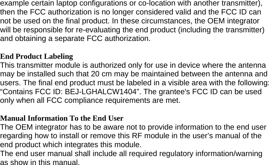 example certain laptop configurations or co-location with another transmitter), then the FCC authorization is no longer considered valid and the FCC ID can not be used on the final product. In these circumstances, the OEM integrator will be responsible for re-evaluating the end product (including the transmitter) and obtaining a separate FCC authorization.  End Product Labeling This transmitter module is authorized only for use in device where the antenna may be installed such that 20 cm may be maintained between the antenna and users. The final end product must be labeled in a visible area with the following: “Contains FCC ID: BEJ-LGHALCW1404”. The grantee&apos;s FCC ID can be used only when all FCC compliance requirements are met.  Manual Information To the End User The OEM integrator has to be aware not to provide information to the end user regarding how to install or remove this RF module in the user’s manual of the end product which integrates this module. The end user manual shall include all required regulatory information/warning as show in this manual. 