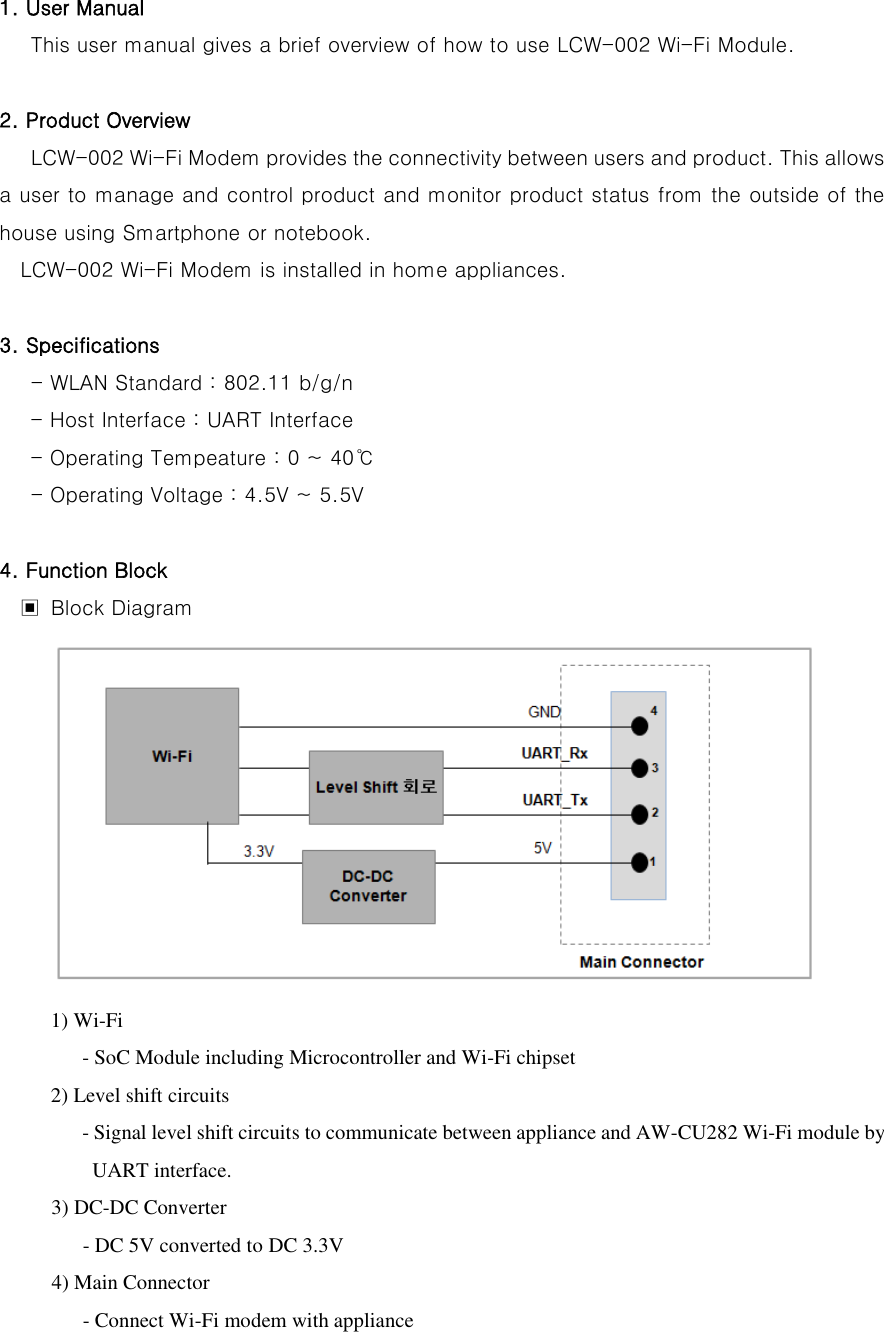 1. User Manual    This user manual gives a brief overview of how to use LCW-002 Wi-Fi Module.  2. Product Overview    LCW-002 Wi-Fi Modem provides the connectivity between users and product. This allows a user to manage and control product and monitor product status from the outside of the house using Smartphone or notebook.   LCW-002 Wi-Fi Modem is installed in home appliances.  3. Specifications    - WLAN Standard : 802.11 b/g/n - Host Interface : UART Interface - Operating Tempeature : 0 ~ 40℃    - Operating Voltage : 4.5V ~ 5.5V  4. Function Block ▣  Block Diagram  1) Wi-Fi      - SoC Module including Microcontroller and Wi-Fi chipset 2) Level shift circuits    - Signal level shift circuits to communicate between appliance and AW-CU282 Wi-Fi module by UART interface. 3) DC-DC Converter                 - DC 5V converted to DC 3.3V             4) Main Connector                 - Connect Wi-Fi modem with appliance   