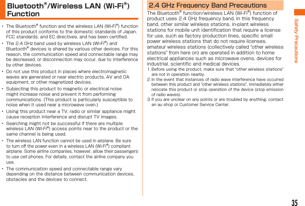 35Safety PrecautionsBluetooth®/Wireless LAN (Wi-Fi®) Function•  The Bluetooth® function and the wireless LAN (Wi-Fi®) function of this product conforms to the domestic standards of Japan, FCC standards, and EC directives, and has been certiﬁ ed.•  The 2.4 GHz band used by wireless LAN (Wi-Fi®) and Bluetooth® devices is shared by various other devices. For this reason, the communication speed and connectable range may be decreased, or disconnection may occur, due to interference by other devices.•  Do not use this product in places where electromagnetic waves are generated or near electric products, AV and OA equipment, or other magnetized devices.•  Subjecting this product to magnetic or electrical noise might increase noise and prevent it from performing communications. (This product is particularly susceptible to noise when it used near a microwave oven.)•  Using this product near a TV, radio or similar appliance might cause reception interference and disrupt TV images.•  Searching might not be successful if there are multiple wireless LAN (Wi-Fi®) access points near to the product or the same channel is being used.•  The wireless LAN function cannot be used in airplane. Be sure to turn oﬀ  the power even in a wireless LAN (Wi-Fi®) compliant airplane. Some airline companies, however, allow their passengers to use cell phones. For details, contact the airline company you use.•  The communication speed and connectable range vary depending on the distance between communication devices, obstacles and the devices to connect.2.4 GHz Frequency Band PrecautionsThe Bluetooth® function/wireless LAN (Wi-Fi®) function of product uses 2.4 GHz frequency band. In this frequency band, other similar wireless stations, in-plant wireless stations for mobile unit identiﬁ cation that require a license for use, such as factory production lines, speciﬁ c small power wireless stations that do not require licenses, amateur wireless stations (collectively called &quot;other wireless stations&quot; from here on) are operated in addition to home electrical appliances such as microwave ovens, devices for industrial, scientiﬁ c and medical devices.1. Before using the product, make sure that &quot;other wireless stations&quot; are not in operation nearby.2. In the event that instances of radio wave interference have occurred between this product and &quot;other wireless stations&quot;, immediately either relocate this product or stop operation of the device (stop emission of radio waves).3. If you are unclear on any points or are troubled by anything, contact an au shop or Customer Service Center.