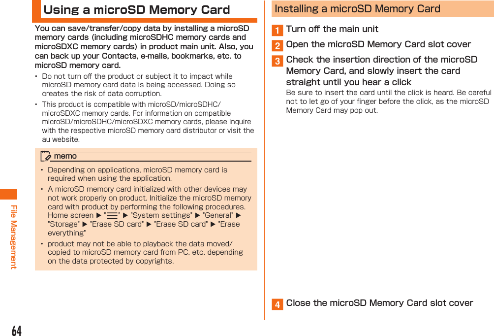 64File Management Using a microSD Memory CardYou can save/transfer/copy data by installing a microSD memory cards (including microSDHC memory cards and microSDXC memory cards) in product main unit. Also, you can back up your Contacts, e-mails, bookmarks, etc. to microSD memory card.•  Do not turn oﬀ  the product or subject it to impact while microSD memory card data is being accessed. Doing so creates the risk of data corruption.•  This product is compatible with microSD/microSDHC/microSDXC memory cards. For information on compatible microSD/microSDHC/microSDXC memory cards, please inquire with the respective microSD memory card distributor or visit the au website.memo•  Depending on applications, microSD memory card is required when using the application.•  A microSD memory card initialized with other devices may not work properly on product. Initialize the microSD memory card with product by performing the following procedures. Home screen  &quot; &quot;  &quot;System settings&quot;  &quot;General&quot;  &quot;Storage&quot;  &quot;Erase SD card&quot;  &quot;Erase SD card&quot;  &quot;Erase everything&quot;•  product may not be able to playback the data moved/copied to microSD memory card from PC, etc. depending on the data protected by copyrights. Installing a microSD Memory Carda Turn oﬀ  the main unitb Open the microSD Memory Card slot coverc Check the insertion direction of the microSD Memory Card, and slowly insert the card straight until you hear a clickBe sure to insert the card until the click is heard. Be careful not to let go of your ﬁ nger before the click, as the microSD Memory Card may pop out.d Close the microSD Memory Card slot cover