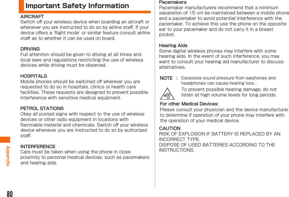 80AppendixImportant Safety InformationAIRCRAFTSwitch oﬀ  your wireless device when boarding an aircraft or whenever you are instructed to do so by airline staﬀ . If your device oﬀ ers a ‘ﬂ ight mode’ or similar feature consult airline staﬀ  as to whether it can be used on board.DRIVINGFull attention should be given to driving at all times and local laws and regulations restricting the use of wireless devices while driving must be observed.HOSPITALSMobile phones should be switched oﬀ  wherever you are requested to do so in hospitals, clinics or health care facilities. These requests are designed to prevent possible interference with sensitive medical equipment.PETROL STATIONSObey all posted signs with respect to the use of wireless devices or other radio equipment in locations with ﬂ ammable material and chemicals. Switch oﬀ  your wireless device whenever you are instructed to do so by authorized staﬀ .INTERFERENCECare must be taken when using the phone in close proximity to personal medical devices, such as pacemakers and hearing aids.PacemakersPacemaker manufacturers recommend that a minimum separation of 15 cm be maintained between a mobile phone and a pacemaker to avoid potential interference with the pacemaker. To achieve this use the phone on the opposite ear to your pacemaker and do not carry it in a breast pocket.Hearing AidsSome digital wireless phones may interfere with some hearing aids. In the event of such interference, you may want to consult your hearing aid manufacturer to discuss alternatives.NOTE : Excessive sound pressure from earphones and headphones can cause hearing loss .To prevent possible hearing damage, do not listen at high volume levels for long periods.For other Medical Devices:Please consult your physician and the device manufacturer to determine if operation of your phone may interfere with the operation of your medical device.CAUTIONRISK OF EXPLOSION IF BATTERY IS REPLACED BY AN INCORRECT TYPE.DISPOSE OF USED BATTERIES ACCORDING TO THE INSTRUCTIONS.
