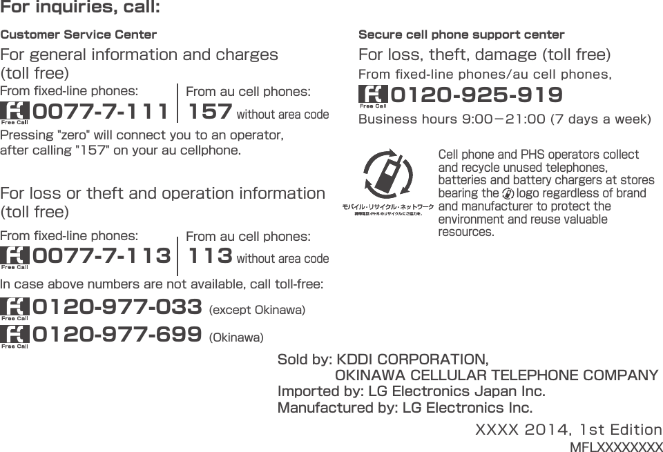 For inquiries, call:From ﬁxed-line phones:For general information and charges(toll free)0077-7-111Pressing &quot;zero&quot; will connect you to an operator,after calling &quot;157&quot; on your au cellphone.From au cell phones:157 without area codeFrom ﬁxed-line phones:For loss or theft and operation information(toll free)0077-7-1130120-977-033 (except Okinawa)0120-977-699 (Okinawa)In case above numbers are not available, call toll-free:From au cell phones:113 without area codeCell phone and PHS operators collect and recycle unused telephones, batteries and battery chargers at stores bearing the     logo regardless of brand and manufacturer to protect the environment and reuse valuable resources.Secure cell phone support center Business hours 9:00−21:00 (7 days a week)For loss, theft, damage (toll free)From ﬁxed-line phones/au cell phones,0120-925-919 Customer Service CenterSold by: KDDI CORPORATION,             OKINAWA CELLULAR TELEPHONE COMPANYManufactured by: LG Electronics Inc.Imported by: LG Electronics Japan Inc.XXXX 2014, 1st EditionMFLXXXXXXXXBasic ManualLGL24XX