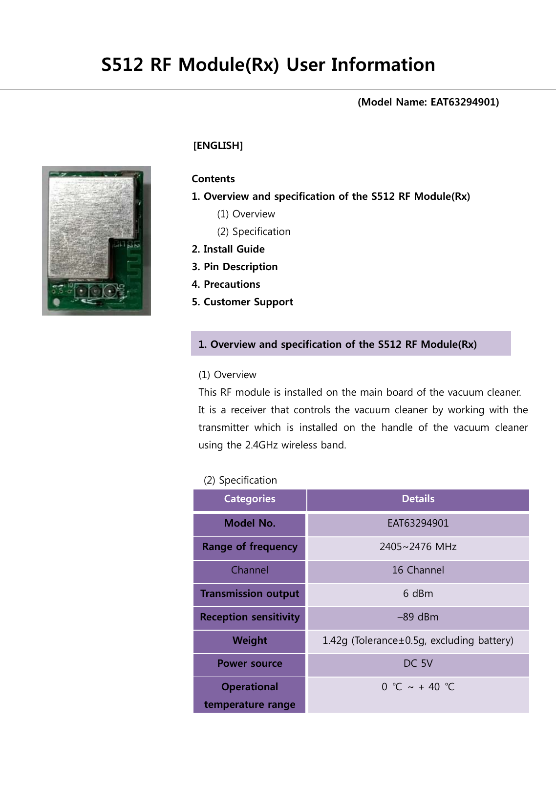                                      [ENGLISH]                                     S512 RF Module(Rx) User Information (Model Name: EAT63294901) Contents 1. Overview and specification of the S512 RF Module(Rx)        (1) Overview      (2) Specification  2. Install Guide 3. Pin Description 4. Precautions   5. Customer Support (1) Overview   This RF module is installed on the main board of the vacuum cleaner. It is a receiver that controls the vacuum cleaner by working with the transmitter  which  is  installed  on  the  handle  of  the  vacuum  cleaner using the 2.4GHz wireless band.    (2) Specification Categories  Details Model No.  EAT63294901 Range of frequency 2405~2476 MHz   Channel 16 Channel Transmission output 6 dBm Reception sensitivity –89 dBm Weight  1.42g (Tolerance±0.5g, excluding battery) Power source  DC 5V Operational temperature range 0  ℃  ~ + 40  ℃  1. Overview and specification of the S512 RF Module(Rx) 