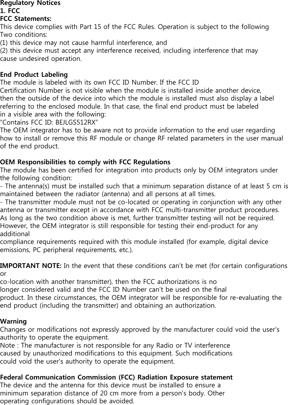 Regulatory Notices1. FCCFCC Statements:This device complies with Part 15 of the FCC Rules. Operation is subject to the following Two conditions:(1) this device may not cause harmful interference, and(2) this device must accept any interference received, including interference that maycause undesired operation.End Product LabelingThe module is labeled with its own FCC ID Number. If the FCC IDCertification Number is not visible when the module is installed inside another device, then the outside of the device into which the module is installed must also display a label referring to the enclosed module. In that case, the final end product must be labeled in a visible area with the following:“Contains FCC ID: BEJLGS512RX”The OEM integrator has to be aware not to provide information to the end user regarding how to install or remove this RF module or change RF related parameters in the user manual of the end product.OEM Responsibilities to comply with FCC RegulationsThe module has been certified for integration into products only by OEM integrators under the following condition:- The antenna(s) must be installed such that a minimum separation distance of at least 5 cm ismaintained between the radiator (antenna) and all persons at all times.- The transmitter module must not be co-located or operating in conjunction with any otherantenna or transmitter except in accordance with FCC multi-transmitter product procedures.As long as the two condition above is met, further transmitter testing will not be required.However, the OEM integrator is still responsible for testing their end-product for any additionalcompliance requirements required with this module installed (for example, digital deviceemissions, PC peripheral requirements, etc.).IMPORTANT NOTE: In the event that these conditions can’t be met (for certain configurations orco-location with another transmitter), then the FCC authorizations is nolonger considered valid and the FCC ID Number can’t be used on the finalproduct. In these circumstances, the OEM integrator will be responsible for re-evaluating the end product (including the transmitter) and obtaining an authorization.WarningChanges or modifications not expressly approved by the manufacturer could void the user&apos;s authority to operate the equipment.Note : The manufacturer is not responsible for any Radio or TV interferencecaused by unauthorized modifications to this equipment. Such modificationscould void the user&apos;s authority to operate the equipment.Federal Communication Commission (FCC) Radiation Exposure statementThe device and the antenna for this device must be installed to ensure aminimum separation distance of 20 cm more from a person&apos;s body. Otheroperating configurations should be avoided.