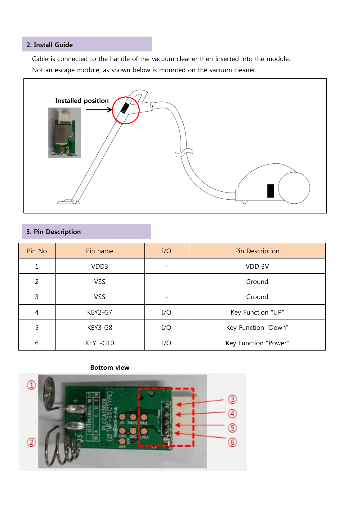           Cable is connected to the handle of the vacuum cleaner then inserted into the module.         Not an escape module, as shown below is mounted on the vacuum cleaner.                Pin No  Pin name  I/O  Pin Description 1  VDD3  -  VDD 3V 2  VSS  -  Ground 3  VSS  -  Ground 4  KEY2-G7  I/O  Key Function &quot;UP&quot; 5  KEY3-G8  I/O  Key Function &quot;Down&quot; 6  KEY1-G10  I/O  Key Function &quot;Power&quot;                        Bottom view  Installed position 2. Install Guide 3. Pin Description 