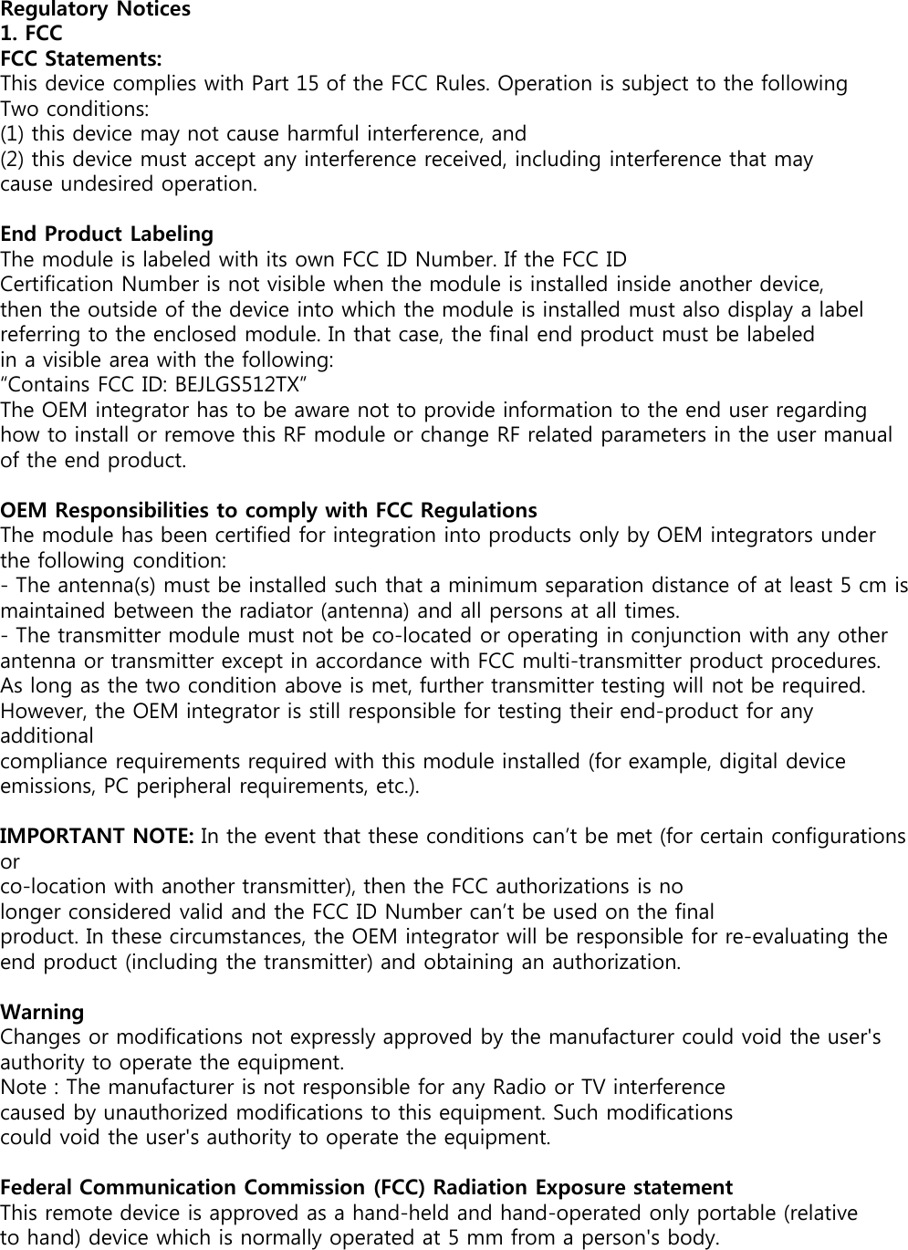 Regulatory Notices1. FCCFCC Statements:This device complies with Part 15 of the FCC Rules. Operation is subject to the following Two conditions:(1) this device may not cause harmful interference, and(2) this device must accept any interference received, including interference that maycause undesired operation.End Product LabelingThe module is labeled with its own FCC ID Number. If the FCC IDCertification Number is not visible when the module is installed inside another device, then the outside of the device into which the module is installed must also display a label referring to the enclosed module. In that case, the final end product must be labeled in a visible area with the following:“Contains FCC ID: BEJLGS512TX”The OEM integrator has to be aware not to provide information to the end user regarding how to install or remove this RF module or change RF related parameters in the user manual of the end product.OEM Responsibilities to comply with FCC RegulationsThe module has been certified for integration into products only by OEM integrators under the following condition:- The antenna(s) must be installed such that a minimum separation distance of at least 5 cm ismaintained between the radiator (antenna) and all persons at all times.- The transmitter module must not be co-located or operating in conjunction with any otherantenna or transmitter except in accordance with FCC multi-transmitter product procedures.As long as the two condition above is met, further transmitter testing will not be required.However, the OEM integrator is still responsible for testing their end-product for any additionalcompliance requirements required with this module installed (for example, digital deviceemissions, PC peripheral requirements, etc.).IMPORTANT NOTE: In the event that these conditions can’t be met (for certain configurations orco-location with another transmitter), then the FCC authorizations is nolonger considered valid and the FCC ID Number can’t be used on the finalproduct. In these circumstances, the OEM integrator will be responsible for re-evaluating the end product (including the transmitter) and obtaining an authorization.WarningChanges or modifications not expressly approved by the manufacturer could void the user&apos;s authority to operate the equipment.Note : The manufacturer is not responsible for any Radio or TV interferencecaused by unauthorized modifications to this equipment. Such modificationscould void the user&apos;s authority to operate the equipment.Federal Communication Commission (FCC) Radiation Exposure statementThis remote device is approved as a hand-held and hand-operated only portable (relative to hand) device which is normally operated at 5 mm from a person&apos;s body.