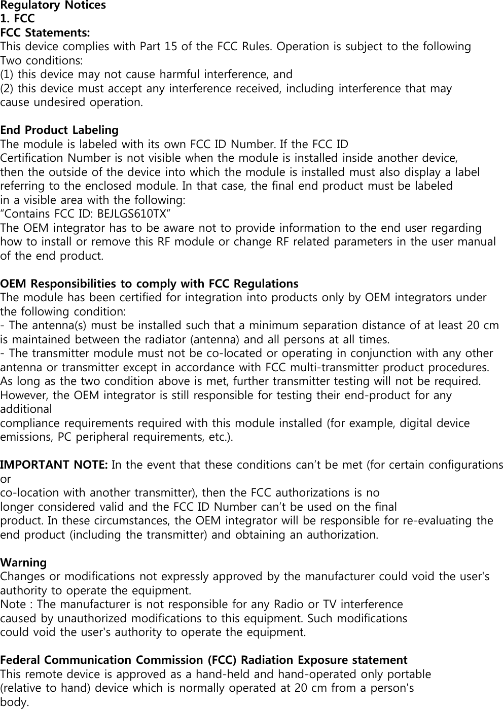 Regulatory Notices1. FCCFCC Statements:This device complies with Part 15 of the FCC Rules. Operation is subject to the following Two conditions:(1) this device may not cause harmful interference, and(2) this device must accept any interference received, including interference that maycause undesired operation.End Product LabelingThe module is labeled with its own FCC ID Number. If the FCC IDCertification Number is not visible when the module is installed inside another device, then the outside of the device into which the module is installed must also display a label referring to the enclosed module. In that case, the final end product must be labeled in a visible area with the following:“Contains FCC ID: BEJLGS610TX”The OEM integrator has to be aware not to provide information to the end user regarding how to install or remove this RF module or change RF related parameters in the user manual of the end product.OEM Responsibilities to comply with FCC RegulationsThe module has been certified for integration into products only by OEM integrators under the following condition:- The antenna(s) must be installed such that a minimum separation distance of at least 20 cm is maintained between the radiator (antenna) and all persons at all times.- The transmitter module must not be co-located or operating in conjunction with any other antenna or transmitter except in accordance with FCC multi-transmitter product procedures. As long as the two condition above is met, further transmitter testing will not be required. However, the OEM integrator is still responsible for testing their end-product for any additionalcompliance requirements required with this module installed (for example, digital device emissions, PC peripheral requirements, etc.).IMPORTANT NOTE: In the event that these conditions can’t be met (for certain configurations orco-location with another transmitter), then the FCC authorizations is nolonger considered valid and the FCC ID Number can’t be used on the finalproduct. In these circumstances, the OEM integrator will be responsible for re-evaluating the end product (including the transmitter) and obtaining an authorization.WarningChanges or modifications not expressly approved by the manufacturer could void the user&apos;s authority to operate the equipment.Note : The manufacturer is not responsible for any Radio or TV interferencecaused by unauthorized modifications to this equipment. Such modificationscould void the user&apos;s authority to operate the equipment.Federal Communication Commission (FCC) Radiation Exposure statementThis remote device is approved as a hand-held and hand-operated only portable (relative to hand) device which is normally operated at 20 cm from a person&apos;s body.