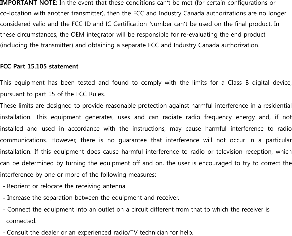 IMPORTANT NOTE: In the event that these conditions can’t be met (for certain configurations or co-location with another transmitter), then the FCC and Industry Canada authorizations are no longer considered valid and the FCC ID and IC Certification Number can’t be used on the final product. In these circumstances, the OEM integrator will be responsible for re-evaluating the end product (including the transmitter) and obtaining a separate FCC and Industry Canada authorization.   FCC Part 15.105 statement  This equipment has been tested and found to comply with the limits  for  a  Class  B  digital  device, pursuant to part 15 of the FCC Rules. These limits are designed to provide reasonable protection against harmful interference in a residential installation. This equipment generates, uses and can radiate radio  frequency  energy  and,  if  not installed  and  used  in  accordance  with  the  instructions,  may  cause  harmful  interference  to  radio communications.  However,  there  is  no  guarantee  that  interference  will  not  occur  in  a  particular installation. If  this equipment does cause harmful interference to radio or television reception, which can be determined by turning the equipment off and on, the user is encouraged to try to correct the interference by one or more of the following measures:  - Reorient or relocate the receiving antenna.  - Increase the separation between the equipment and receiver.  - Connect the equipment into an outlet on a circuit different from that to which the receiver is         connected.  - Consult the dealer or an experienced radio/TV technician for help.  