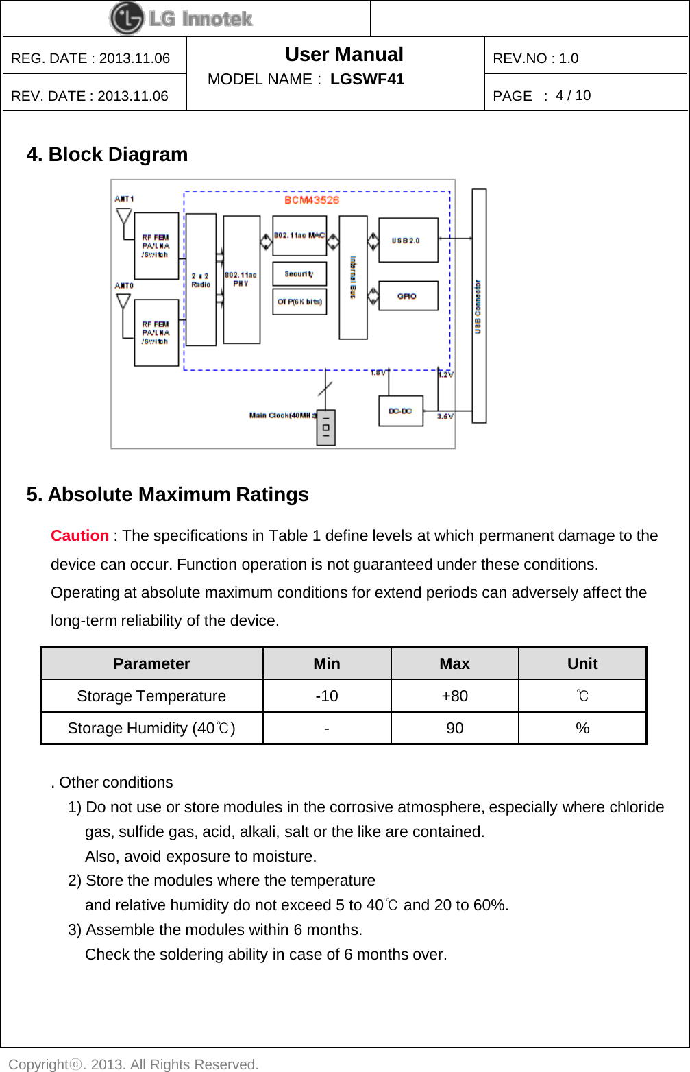 User Manual PAGE   : REG. DATE : 2013.11.06 REV. DATE : 2013.11.06 REV.NO : 1.0 Copyrightⓒ. 2013. All Rights Reserved. MODEL NAME :  LGSWF41 4 / 10 5. Absolute Maximum Ratings    Parameter Min Max Unit Storage Temperature  -10 +80 ℃ Storage Humidity (40℃)  -  90  % Caution : The specifications in Table 1 define levels at which permanent damage to the device can occur. Function operation is not guaranteed under these conditions. Operating at absolute maximum conditions for extend periods can adversely affect the long-term reliability of the device. 4. Block Diagram    . Other conditions     1) Do not use or store modules in the corrosive atmosphere, especially where chloride         gas, sulfide gas, acid, alkali, salt or the like are contained.          Also, avoid exposure to moisture.      2) Store the modules where the temperature         and relative humidity do not exceed 5 to 40℃ and 20 to 60%.     3) Assemble the modules within 6 months.         Check the soldering ability in case of 6 months over. 