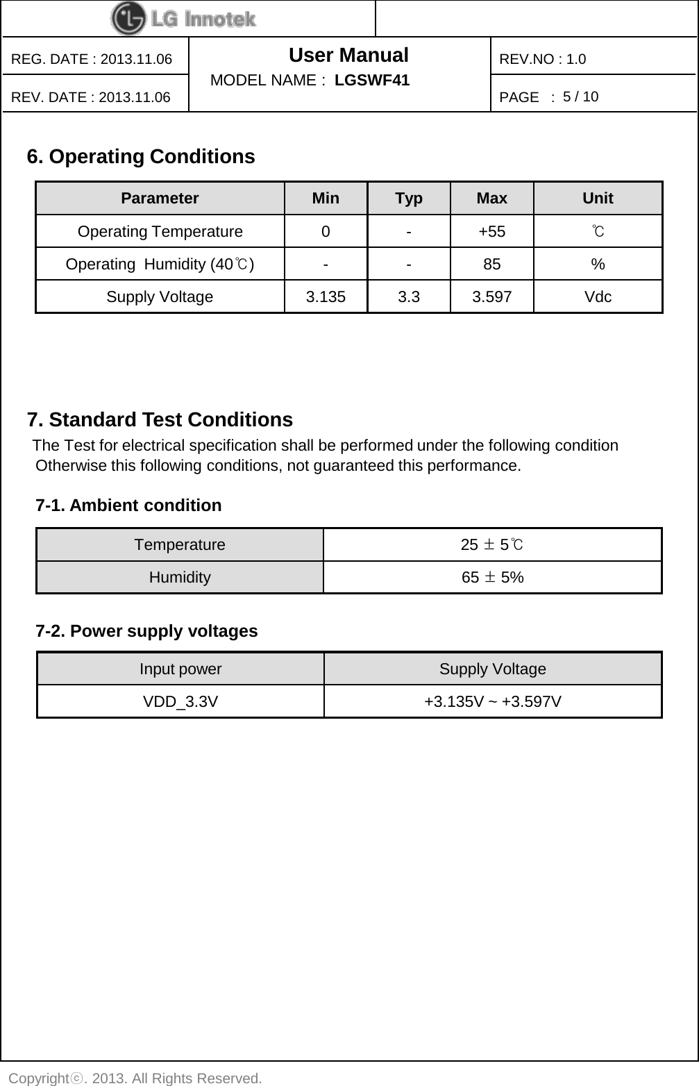 User Manual PAGE   : REG. DATE : 2013.11.06 REV. DATE : 2013.11.06 REV.NO : 1.0 Copyrightⓒ. 2013. All Rights Reserved. MODEL NAME :  LGSWF41 5 / 10 6. Operating Conditions    Parameter Min Typ Max Unit Operating Temperature  0  -  +55 ℃ Operating  Humidity (40℃)  -  -  85  % Supply Voltage 3.135 3.3 3.597 Vdc 7. Standard Test Conditions  The Test for electrical specification shall be performed under the following condition   Otherwise this following conditions, not guaranteed this performance. Temperature 25 ± 5℃ Humidity 65 ± 5% Input power Supply Voltage VDD_3.3V +3.135V ~ +3.597V  7-1. Ambient condition  7-2. Power supply voltages 
