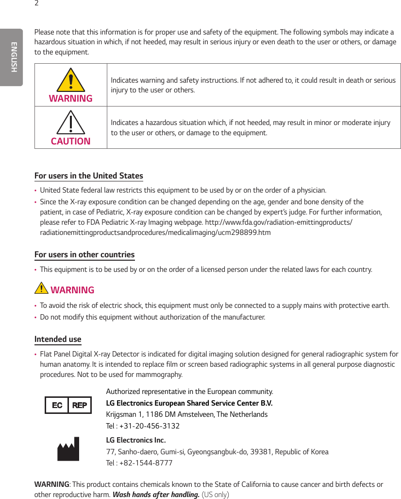ENGLISH2Please note that this information is for proper use and safety of the equipment. The following symbols may indicate a hazardous situation in which, if not heeded, may result in serious injury or even death to the user or others, or damage to the equipment.WARNINGIndicates warning and safety instructions. If not adhered to, it could result in death or serious injury to the user or others.CAUTIONIndicates a hazardous situation which, if not heeded, may result in minor or moderate injury to the user or others, or damage to the equipment.For users in the United States •United State federal law restricts this equipment to be used by or on the order of a physician. •Since the X-ray exposure condition can be changed depending on the age, gender and bone density of the patient, in case of Pediatric, X-ray exposure condition can be changed by expert’s judge. For further information, please refer to FDA Pediatric X-ray Imaging webpage. http://www.fda.gov/radiation-emittingproducts/radiationemittingproductsandprocedures/medicalimaging/ucm298899.htmFor users in other countries •This equipment is to be used by or on the order of a licensed person under the related laws for each country. WARNING •To avoid the risk of electric shock, this equipment must only be connected to a supply mains with protective earth. •Do not modify this equipment without authorization of the manufacturer.Intended use •Flat Panel Digital X-ray Detector is indicated for digital imaging solution designed for general radiographic system for human anatomy. It is intended to replace film or screen based radiographic systems in all general purpose diagnostic procedures. Not to be used for mammography.EC REPAuthorized representative in the European community.LG Electronics European Shared Service Center B.V.Krijgsman 1, 1186 DM Amstelveen, The NetherlandsTel : +31-20-456-3132LG Electronics Inc.77, Sanho-daero, Gumi-si, Gyeongsangbuk-do, 39381, Republic of KoreaTel : +82-1544-8777WARNING: This product contains chemicals known to the State of California to cause cancer and birth defects or other reproductive harm. Wash hands after handling. (US only)