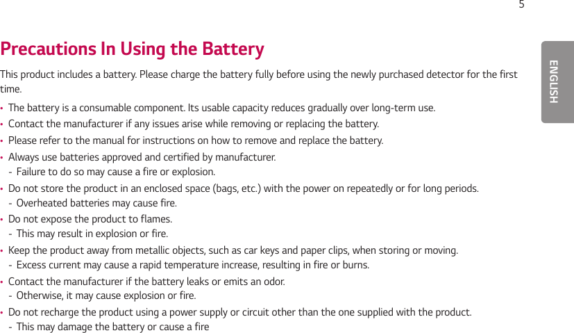 ENGLISH5Precautions In Using the BatteryThis product includes a battery. Please charge the battery fully before using the newly purchased detector for the first time. •The battery is a consumable component. Its usable capacity reduces gradually over long-term use. •Contact the manufacturer if any issues arise while removing or replacing the battery. •Please refer to the manual for instructions on how to remove and replace the battery. •Always use batteries approved and certified by manufacturer. - Failure to do so may cause a fire or explosion. •Do not store the product in an enclosed space (bags, etc.) with the power on repeatedly or for long periods. - Overheated batteries may cause fire. •Do not expose the product to flames. - This may result in explosion or fire. •Keep the product away from metallic objects, such as car keys and paper clips, when storing or moving. - Excess current may cause a rapid temperature increase, resulting in fire or burns. •Contact the manufacturer if the battery leaks or emits an odor. - Otherwise, it may cause explosion or fire. •Do not recharge the product using a power supply or circuit other than the one supplied with the product. - This may damage the battery or cause a fire