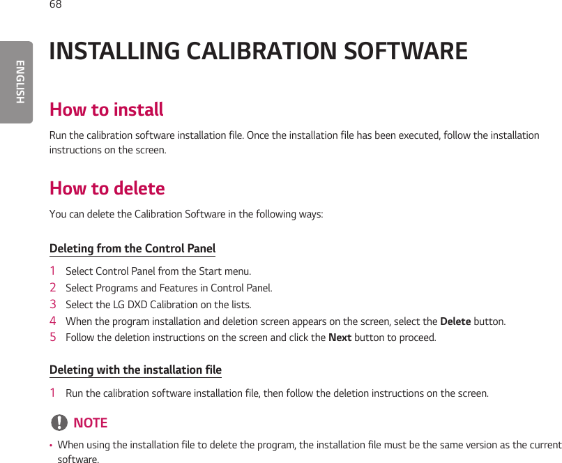 ENGLISH68INSTALLING CALIBRATION SOFTWAREHow to installRun the calibration software installation file. Once the installation file has been executed, follow the installation instructions on the screen.How to deleteYou can delete the Calibration Software in the following ways:Deleting from the Control Panel1  Select Control Panel from the Start menu.2  Select Programs and Features in Control Panel.3  Select the LG DXD Calibration on the lists.4  When the program installation and deletion screen appears on the screen, select the Delete button.5  Follow the deletion instructions on the screen and click the Next button to proceed.Deleting with the installation file1  Run the calibration software installation file, then follow the deletion instructions on the screen. NOTE •When using the installation file to delete the program, the installation file must be the same version as the current software.