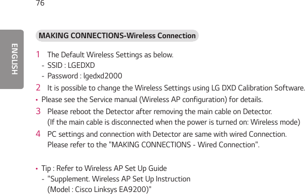 ENGLISH76MAKING CONNECTIONS-Wireless Connection 1  The Default Wireless Settings as below.  - SSID : LGEDXD - Password : lgedxd20002  It is possible to change the Wireless Settings using LG DXD Calibration Software.  •Please see the Service manual (Wireless AP configuration) for details.3  Please reboot the Detector after removing the main cable on Detector.  (If the main cable is disconnected when the power is turned on: Wireless mode)4  PC settings and connection with Detector are same with wired Connection.  Please refer to the &quot;MAKING CONNECTIONS - Wired Connection&quot;. •Tip : Refer to Wireless AP Set Up Guide - &quot;Supplement. Wireless AP Set Up Instruction (Model : Cisco Linksys EA9200)&quot;