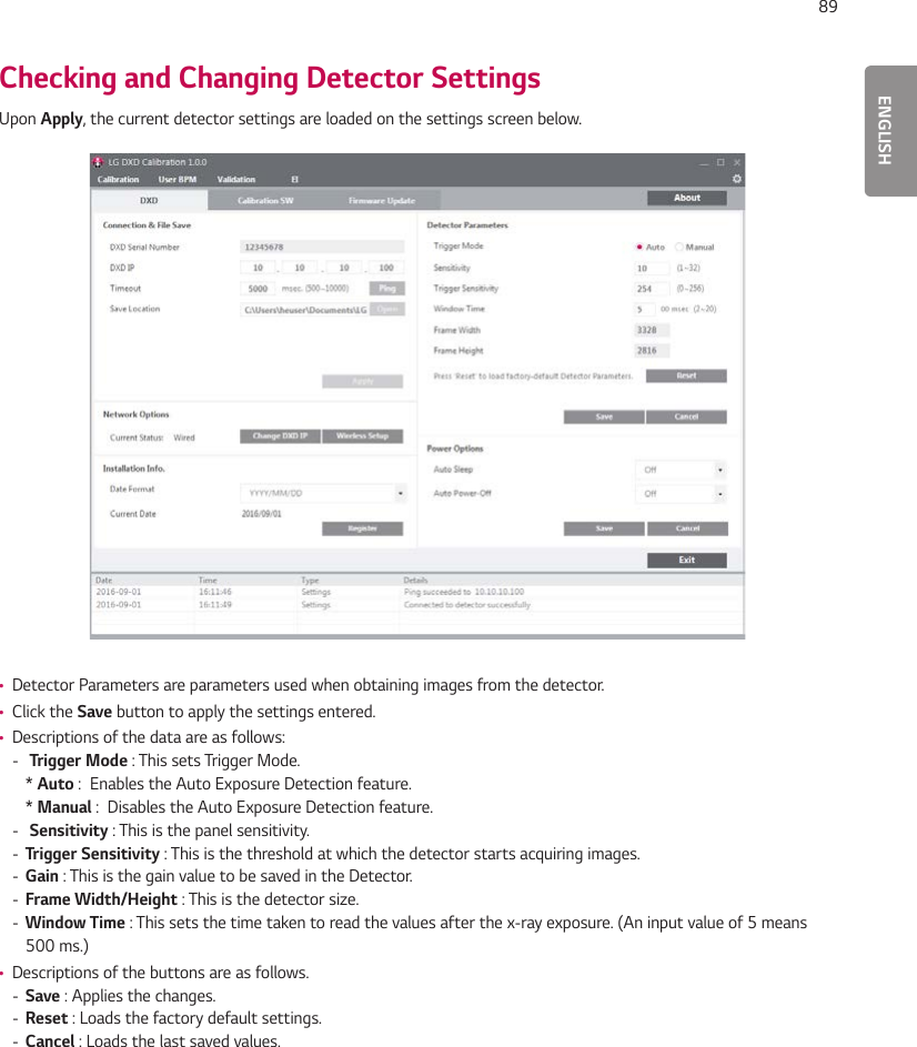 ENGLISH89Checking and Changing Detector SettingsUpon Apply, the current detector settings are loaded on the settings screen below. •Detector Parameters are parameters used when obtaining images from the detector. •Click the Save button to apply the settings entered. •Descriptions of the data are as follows: -  Trigger Mode : This sets Trigger Mode.* Auto :  Enables the Auto Exposure Detection feature.* Manual :  Disables the Auto Exposure Detection feature. -  Sensitivity : This is the panel sensitivity. - Trigger Sensitivity : This is the threshold at which the detector starts acquiring images. - Gain : This is the gain value to be saved in the Detector. - Frame Width/Height : This is the detector size. - Window Time : This sets the time taken to read the values after the x-ray exposure. (An input value of 5 means 500 ms.) •Descriptions of the buttons are as follows. - Save : Applies the changes. - Reset : Loads the factory default settings. - Cancel : Loads the last saved values.