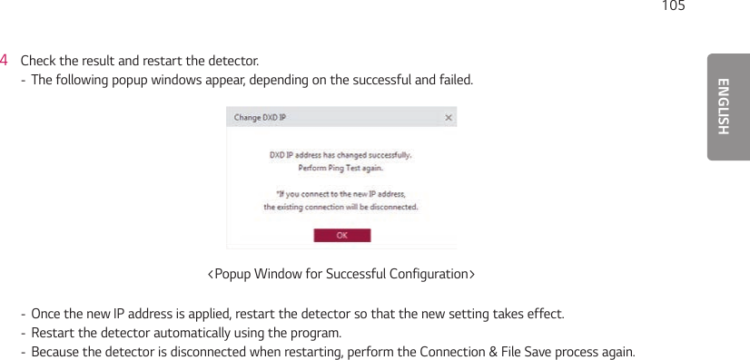 ENGLISH1054  Check the result and restart the detector. - The following popup windows appear, depending on the successful and failed.&lt;Popup Window for Successful Configuration&gt; - Once the new IP address is applied, restart the detector so that the new setting takes effect. - Restart the detector automatically using the program.  - Because the detector is disconnected when restarting, perform the Connection &amp; File Save process again.