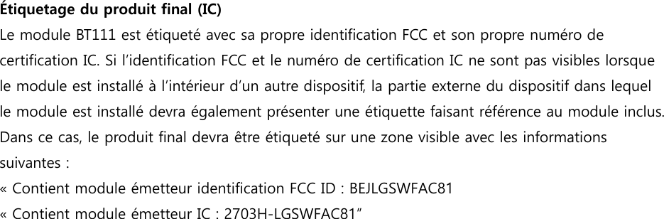 Étiquetage du produit final (IC)  Le module BT111 est étiqueté avec sa propre identification FCC et son propre numéro de certification IC. Si l’identification FCC et le numéro de certification IC ne sont pas visibles lorsque le module est installé à l’intérieur d’un autre dispositif, la partie externe du dispositif dans lequel le module est installé devra également présenter une étiquette faisant référence au module inclus. Dans ce cas, le produit final devra être étiqueté sur une zone visible avec les informations suivantes : « Contient module émetteur identification FCC ID : BEJLGSWFAC81 « Contient module émetteur IC : 2703H-LGSWFAC81” 