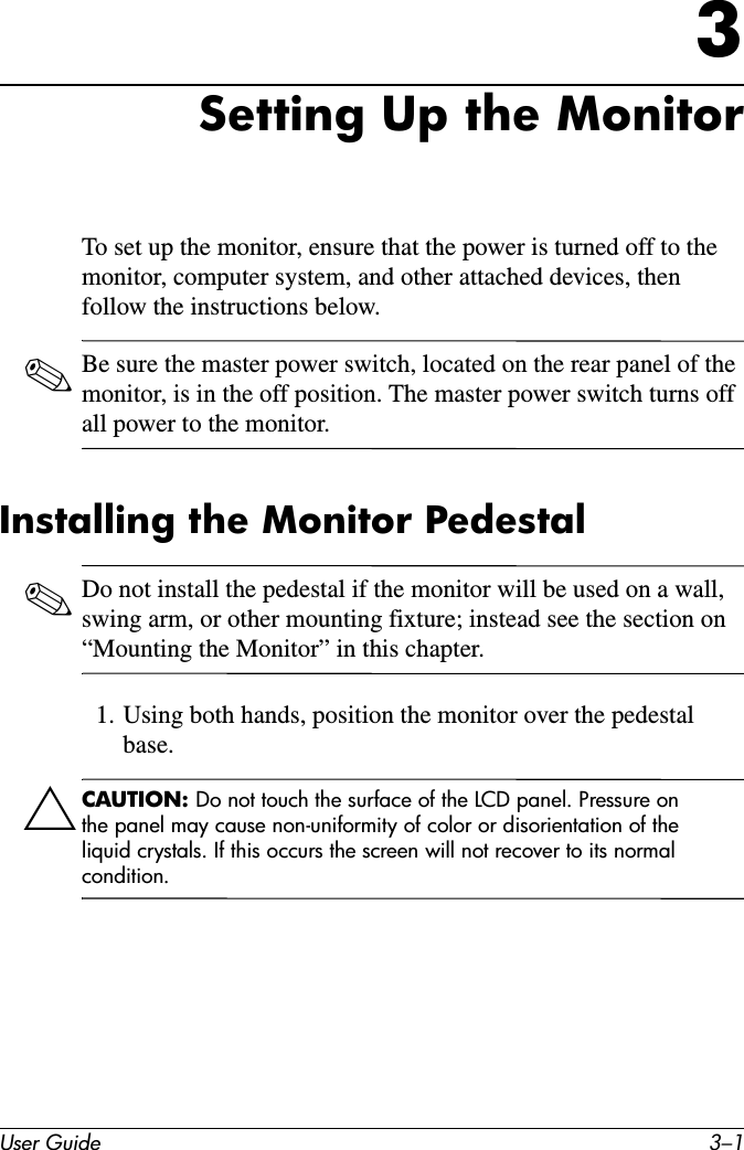 User Guide 3–13Setting Up the MonitorTo set up the monitor, ensure that the power is turned off to the monitor, computer system, and other attached devices, then follow the instructions below.✎Be sure the master power switch, located on the rear panel of the monitor, is in the off position. The master power switch turns off all power to the monitor.Installing the Monitor Pedestal✎Do not install the pedestal if the monitor will be used on a wall, swing arm, or other mounting fixture; instead see the section on “Mounting the Monitor” in this chapter. 1. Using both hands, position the monitor over the pedestal base.ÄCAUTION: Do not touch the surface of the LCD panel. Pressure on the panel may cause non-uniformity of color or disorientation of the liquid crystals. If this occurs the screen will not recover to its normal condition.