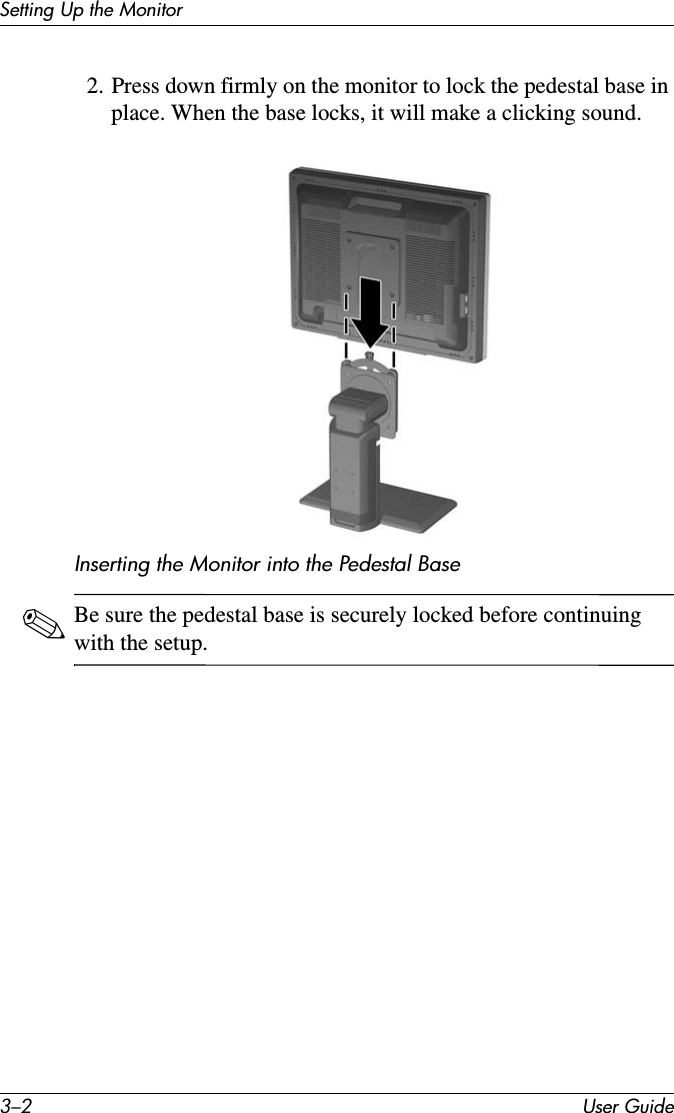 3–2 User GuideSetting Up the Monitor2. Press down firmly on the monitor to lock the pedestal base in place. When the base locks, it will make a clicking sound. Inserting the Monitor into the Pedestal Base✎Be sure the pedestal base is securely locked before continuing with the setup. 